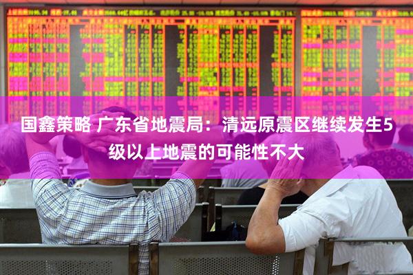 国鑫策略 广东省地震局：清远原震区继续发生5级以上地震的可能性不大