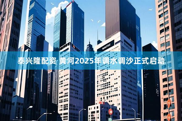 泰兴隆配资 黄河2025年调水调沙正式启动