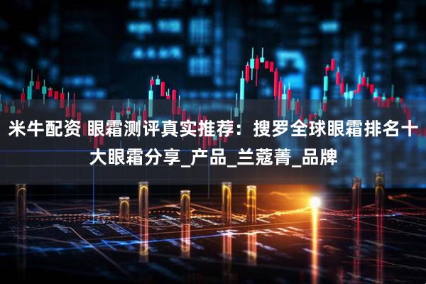 米牛配资 眼霜测评真实推荐：搜罗全球眼霜排名十大眼霜分享_产品_兰蔻菁_品牌