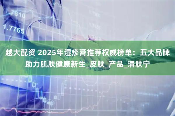越大配资 2025年湿疹膏推荐权威榜单：五大品牌助力肌肤健康新生_皮肤_产品_清肤宁