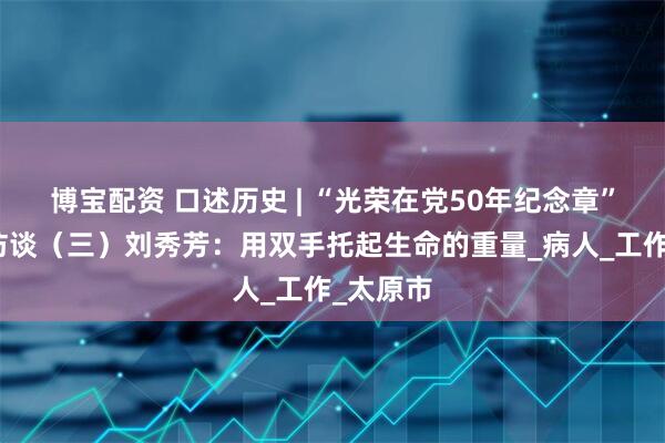 博宝配资 口述历史 | “光荣在党50年纪念章”获得者访谈（三）刘秀芳：用双手托起生命的重量_病人_工作_太原市