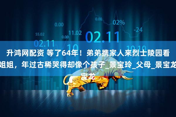 升鸿网配资 等了64年！弟弟携家人来烈士陵园看姐姐，年过古稀哭得却像个孩子_景宝玲_父母_景宝龙