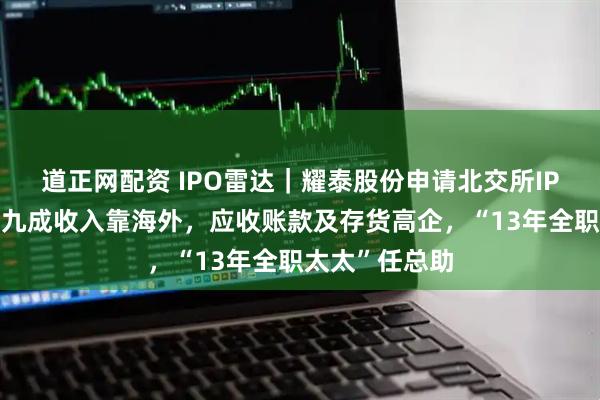 道正网配资 IPO雷达｜耀泰股份申请北交所IPO获受理，逾九成收入靠海外，应收账款及存货高企，“13年全职太太”任总助