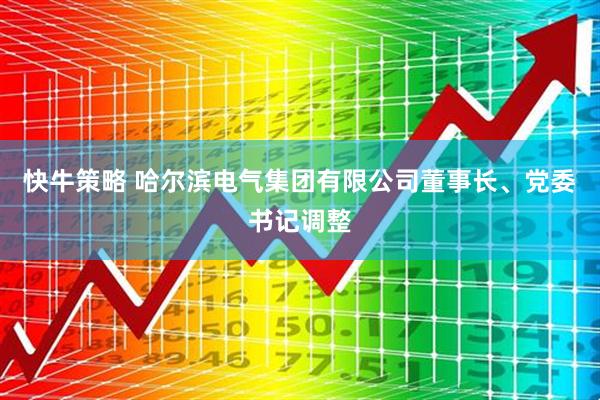 快牛策略 哈尔滨电气集团有限公司董事长、党委书记调整