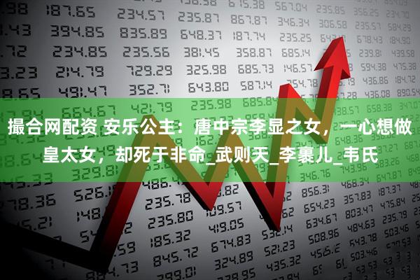 撮合网配资 安乐公主：唐中宗李显之女，一心想做皇太女，却死于非命_武则天_李裹儿_韦氏