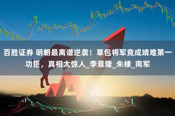 百胜证券 明朝最离谱逆袭！草包将军竟成靖难第一功臣，真相太惊人_李景隆_朱棣_南军