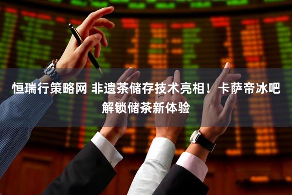 恒瑞行策略网 非遗茶储存技术亮相！卡萨帝冰吧解锁储茶新体验