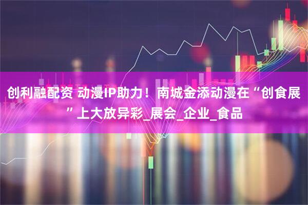 创利融配资 动漫IP助力！南城金添动漫在“创食展”上大放异彩_展会_企业_食品