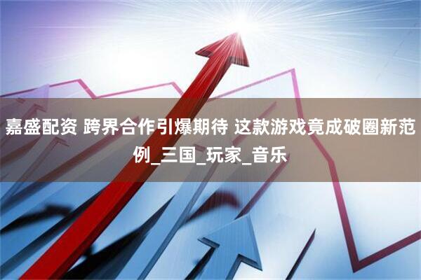 嘉盛配资 跨界合作引爆期待 这款游戏竟成破圈新范例_三国_玩家_音乐