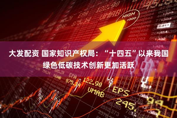 大发配资 国家知识产权局：“十四五”以来我国绿色低碳技术创新更加活跃