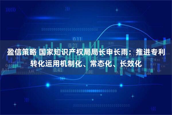 盈信策略 国家知识产权局局长申长雨：推进专利转化运用机制化、常态化、长效化