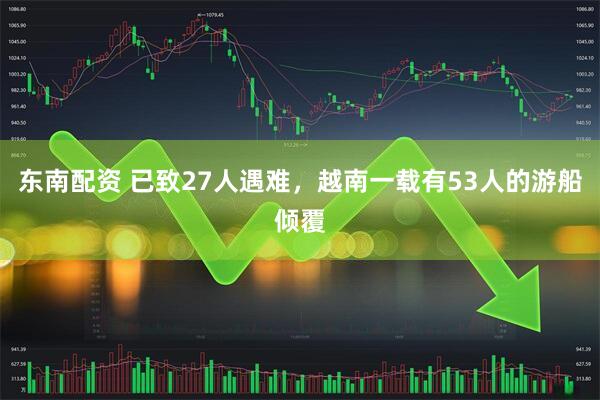 东南配资 已致27人遇难，越南一载有53人的游船倾覆