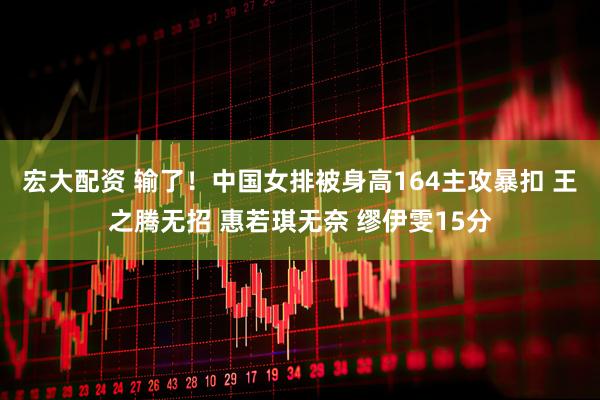 宏大配资 输了！中国女排被身高164主攻暴扣 王之腾无招 惠若琪无奈 缪伊雯15分