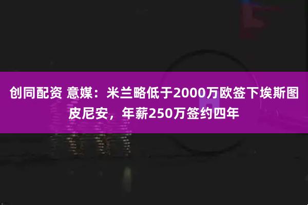 创同配资 意媒：米兰略低于2000万欧签下埃斯图皮尼安，年薪250万签约四年