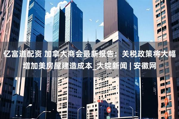 亿富道配资 加拿大商会最新报告：关税政策将大幅增加美房屋建造成本_大皖新闻 | 安徽网