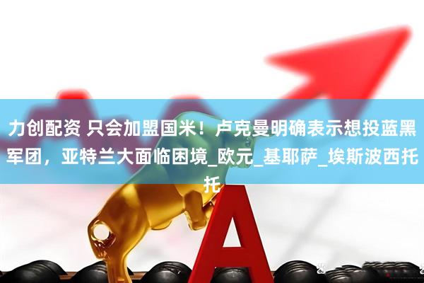 力创配资 只会加盟国米！卢克曼明确表示想投蓝黑军团，亚特兰大面临困境_欧元_基耶萨_埃斯波西托