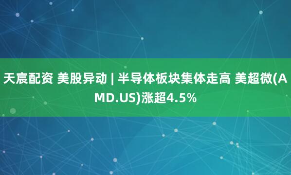 天宸配资 美股异动 | 半导体板块集体走高 美超微(AMD.US)涨超4.5%