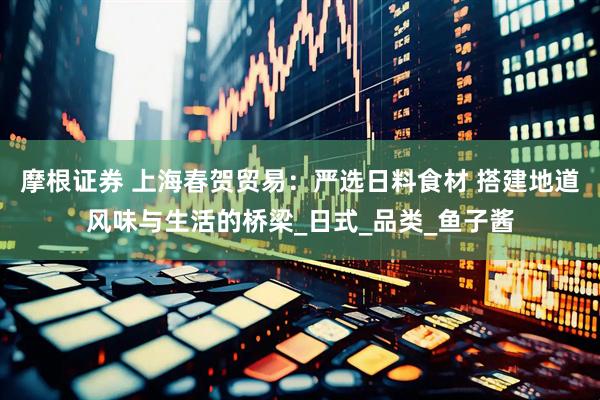 摩根证券 上海春贺贸易：严选日料食材 搭建地道风味与生活的桥梁_日式_品类_鱼子酱