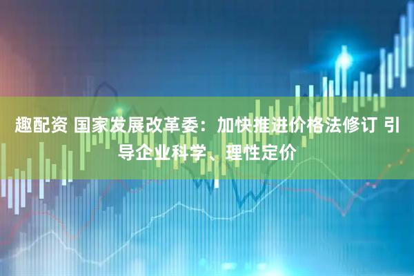 趣配资 国家发展改革委：加快推进价格法修订 引导企业科学、理性定价