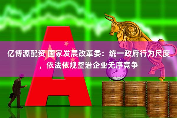 亿博源配资 国家发展改革委：统一政府行为尺度，依法依规整治企业无序竞争
