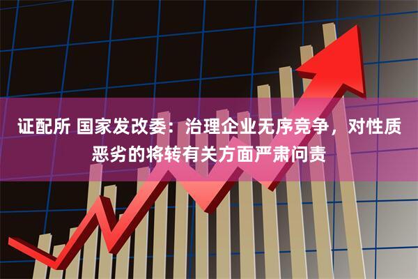 证配所 国家发改委：治理企业无序竞争，对性质恶劣的将转有关方面严肃问责