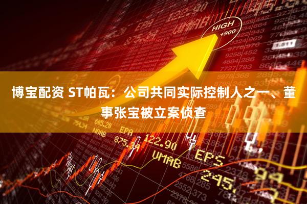 博宝配资 ST帕瓦：公司共同实际控制人之一、董事张宝被立案侦查