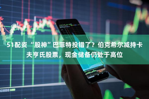 51配资 “股神”巴菲特投错了？伯克希尔减持卡夫亨氏股票，现金储备仍处于高位