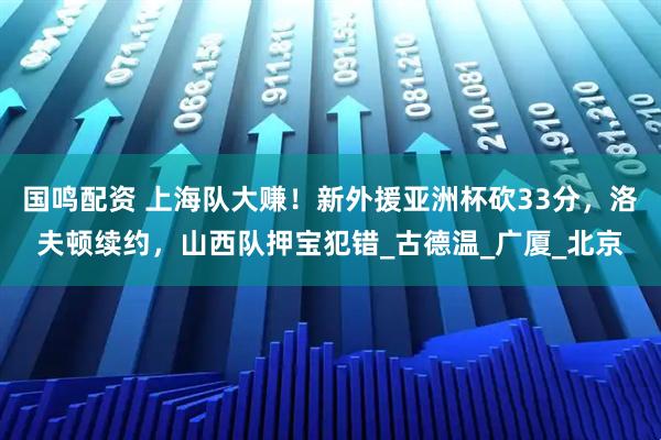 国鸣配资 上海队大赚！新外援亚洲杯砍33分，洛夫顿续约，山西队押宝犯错_古德温_广厦_北京