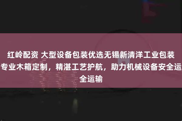 红岭配资 大型设备包装优选无锡新清洋工业包装，专业木箱定制，精湛工艺护航，助力机械设备安全运输
