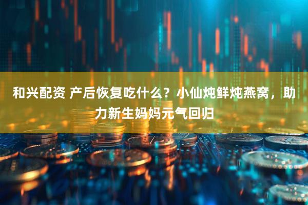 和兴配资 产后恢复吃什么？小仙炖鲜炖燕窝，助力新生妈妈元气回归