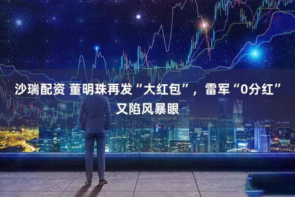 沙瑞配资 董明珠再发“大红包”，雷军“0分红”又陷风暴眼