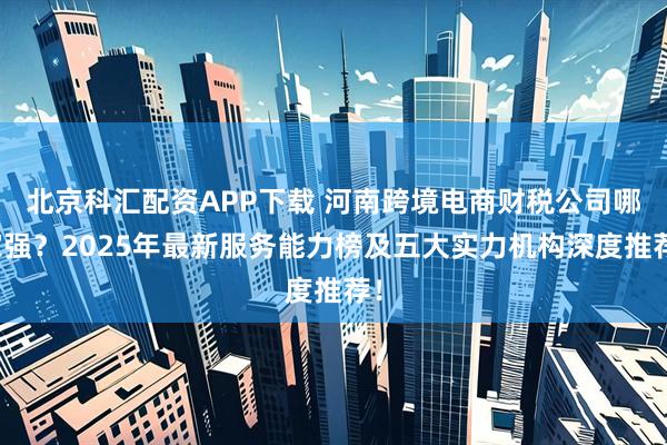 北京科汇配资APP下载 河南跨境电商财税公司哪家强？2025年最新服务能力榜及五大实力机构深度推荐！