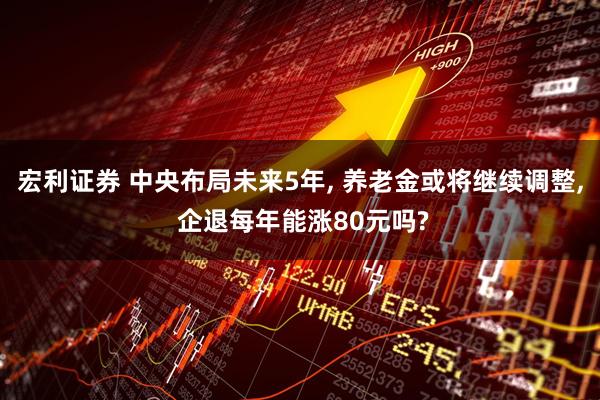 宏利证券 中央布局未来5年, 养老金或将继续调整, 企退每年能涨80元吗?