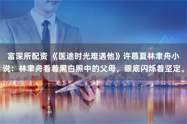 富深所配资 《医途时光难遇他》许慕夏林聿舟小说：林聿舟看着黑白照中的父母，眼底闪烁着坚定。