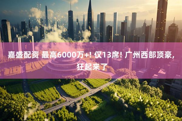 嘉盛配资 最高6000万+! 仅13席! 广州西部顶豪, 狂起来了