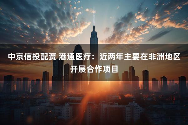 中京信投配资 港通医疗：近两年主要在非洲地区开展合作项目